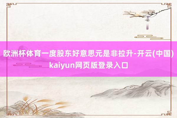 欧洲杯体育一度股东好意思元是非拉升-开云(中国)kaiyun网页版登录入口