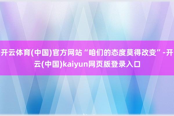 开云体育(中国)官方网站“咱们的态度莫得改变”-开云(中国)kaiyun网页版登录入口