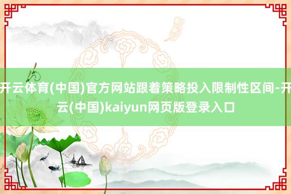 开云体育(中国)官方网站跟着策略投入限制性区间-开云(中国)kaiyun网页版登录入口