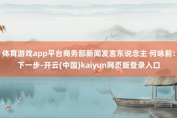 体育游戏app平台商务部新闻发言东说念主 何咏前：下一步-开云(中国)kaiyun网页版登录入口